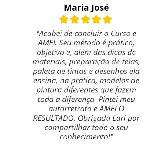 Avaliação de cinco estrelas assinada por Maria José: “Acabei de concluir o curso e amei. Seu método é prático, objetivo e, além das dicas de materiais, preparação de telas, paleta de tintas e desenhos, ela ensina na prática modelos de pintura diferentes que fazem toda a diferença. Pintei meu autorretrato e amei o resultado. Obrigada Lari por compartilhar todo o seu conhecimento!”